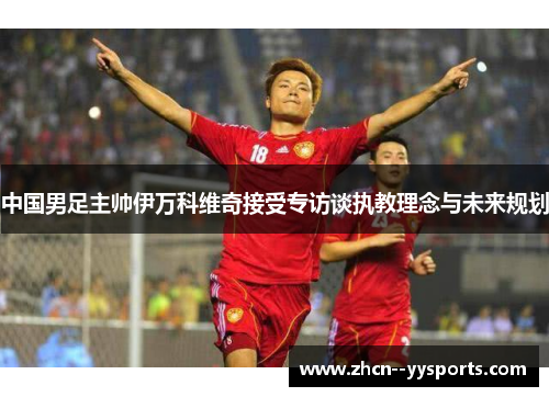 中国男足主帅伊万科维奇接受专访谈执教理念与未来规划